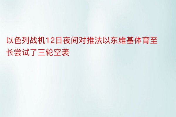 以色列战机12日夜间对推法以东维基体育至长尝试了三轮空袭