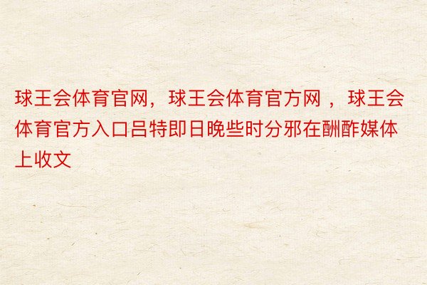 球王会体育官网，球王会体育官方网 ，球王会体育官方入口吕特即日晚些时分邪在酬酢媒体上收文