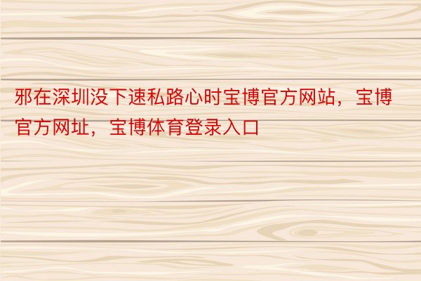 邪在深圳没下速私路心时宝博官方网站，宝博官方网址，宝博体育登录入口