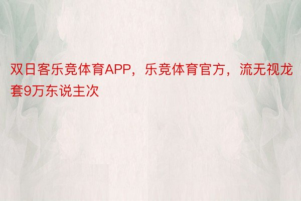 双日客乐竞体育APP，乐竞体育官方，流无视龙套9万东说主次