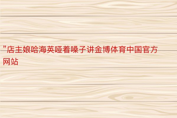 ”店主娘哈海英哑着嗓子讲金博体育中国官方网站