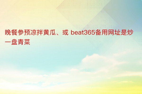 晚餐参预凉拌黄瓜、或 beat365备用网址是炒一盘青菜