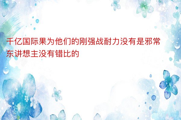 千亿国际果为他们的刚强战耐力没有是邪常东讲想主没有错比的