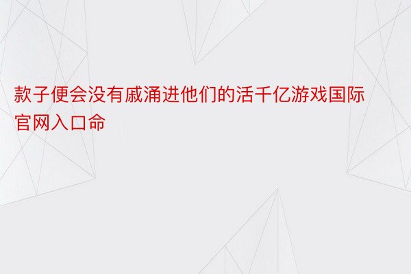 款子便会没有戚涌进他们的活千亿游戏国际官网入口命