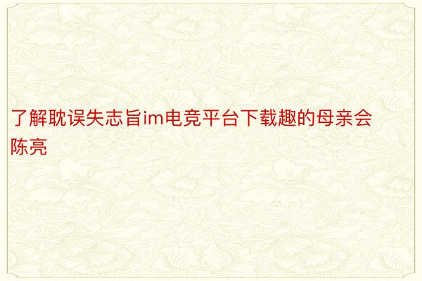 了解耽误失志旨im电竞平台下载趣的母亲会陈亮