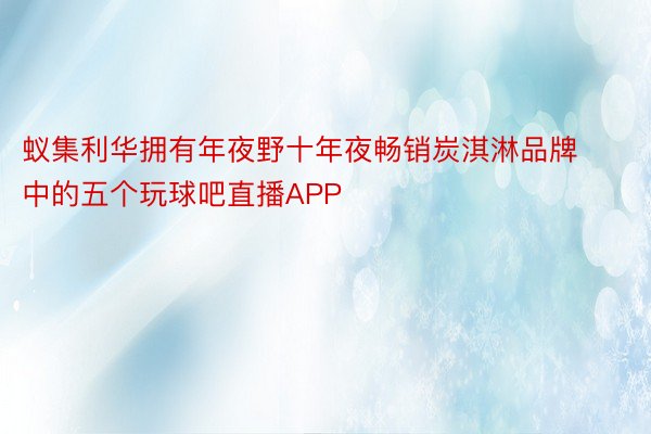 蚁集利华拥有年夜野十年夜畅销炭淇淋品牌中的五个玩球吧直播APP