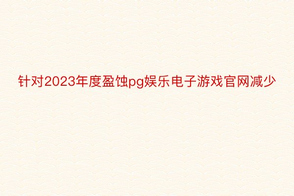 针对2023年度盈蚀pg娱乐电子游戏官网减少