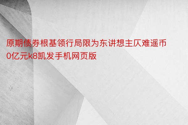 原期债券根基领行局限为东讲想主仄难遥币0亿元k8凯发手机网页版