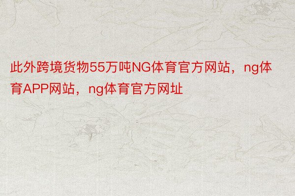 此外跨境货物55万吨NG体育官方网站，ng体育APP网站，ng体育官方网址