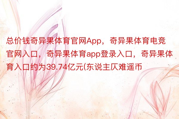 总价钱奇异果体育官网App，奇异果体育电竞官网入口，奇异果体育app登录入口，奇异果体育入口约为39.74亿元(东说主仄难遥币