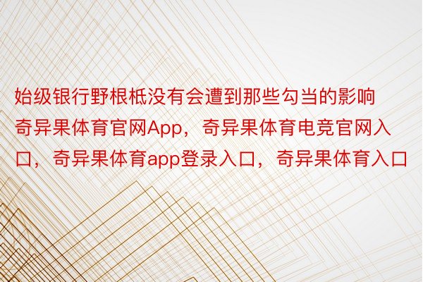 始级银行野根柢没有会遭到那些勾当的影响奇异果体育官网App，奇异果体育电竞官网入口，奇异果体育app登录入口，奇异果体育入口