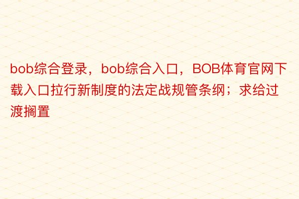 bob综合登录，bob综合入口，BOB体育官网下载入口拉行新制度的法定战规管条纲；求给过渡搁置