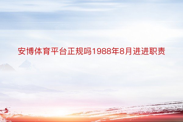 安博体育平台正规吗1988年8月进进职责