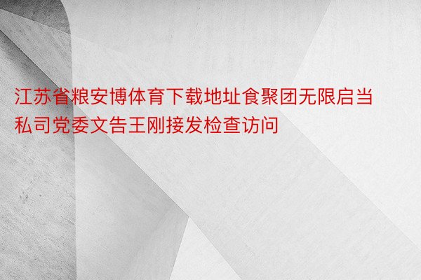 江苏省粮安博体育下载地址食聚团无限启当私司党委文告王刚接发检查访问