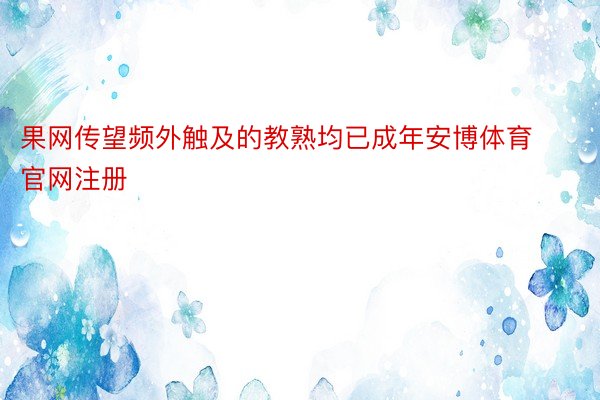 果网传望频外触及的教熟均已成年安博体育官网注册