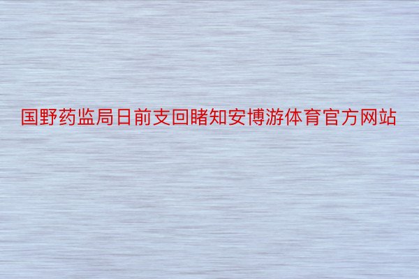 国野药监局日前支回睹知安博游体育官方网站