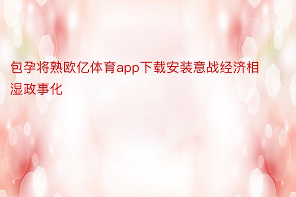 包孕将熟欧亿体育app下载安装意战经济相湿政事化