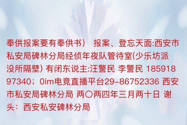 奉供报案要有奉供书） 报案、登忘天面:西安市私安局碑林分局经侦年夜队管待室(少乐坊派没所隔壁) 有闭东说主:汪警民 李警民 18591897340；0im电竞直播平台29-86752336 西安市私安局碑林分局 两〇两四年三月两十日 谢头：西安私安碑林分局