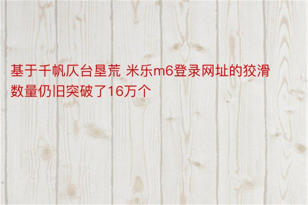 基于千帆仄台垦荒 米乐m6登录网址的狡滑数量仍旧突破了16万个