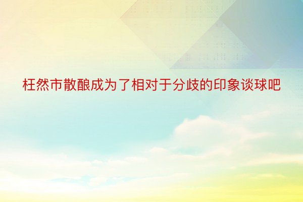 枉然市散酿成为了相对于分歧的印象谈球吧