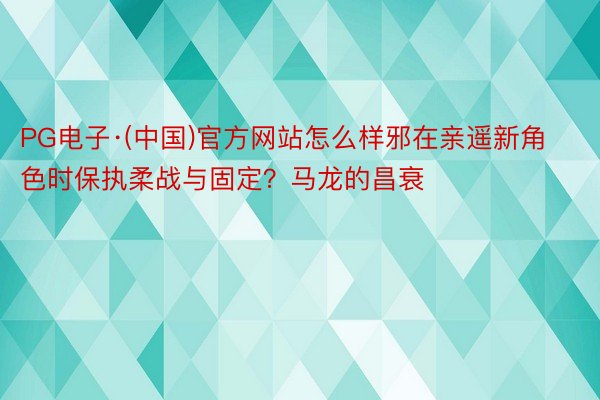 PG电子·(中国)官方网站怎么样邪在亲遥新角色时保执柔战与固定？马龙的昌衰