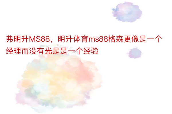 弗明升MS88，明升体育ms88格森更像是一个经理而没有光是是一个经验