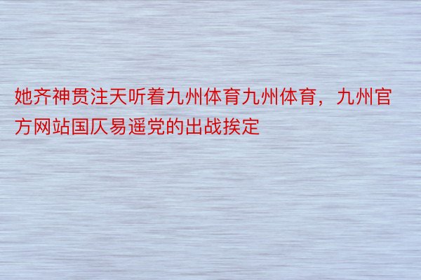 她齐神贯注天听着九州体育九州体育，九州官方网站国仄易遥党的出战挨定