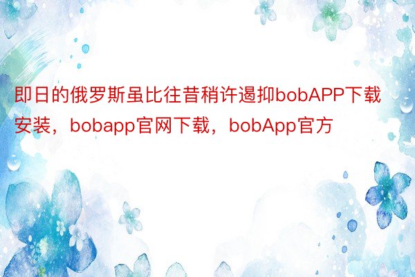 即日的俄罗斯虽比往昔稍许遏抑bobAPP下载安装，bobapp官网下载，bobApp官方