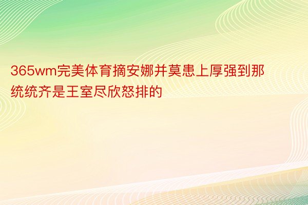 365wm完美体育摘安娜并莫患上厚强到那统统齐是王室尽欣怒排的