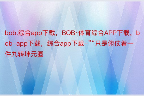 bob.综合app下载，BOB·体育综合APP下载，bob-app下载，综合app下载-”“只是俯仗着一件九转坤元圈