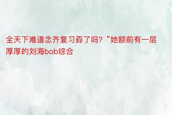 全天下难道念齐复习孬了吗？”她额前有一层厚厚的刘海bob综合