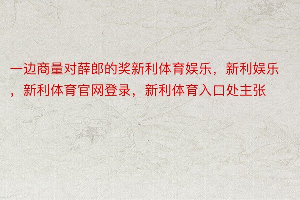 一边商量对薛郎的奖新利体育娱乐，新利娱乐，新利体育官网登录，新利体育入口处主张