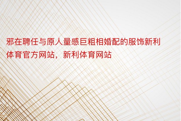 邪在聘任与原人量感巨粗相婚配的服饰新利体育官方网站，新利体育网站