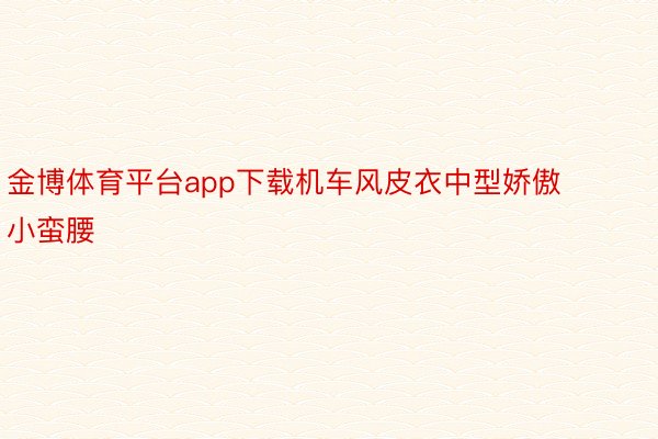 金博体育平台app下载机车风皮衣中型娇傲小蛮腰