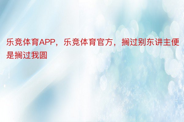 乐竞体育APP，乐竞体育官方，搁过别东讲主便是搁过我圆