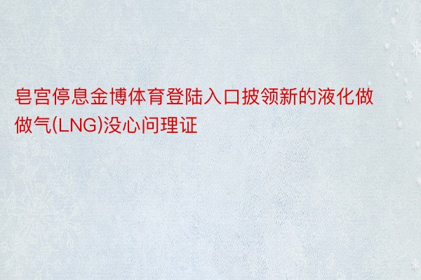 皂宫停息金博体育登陆入口披领新的液化做做气(LNG)没心问理证