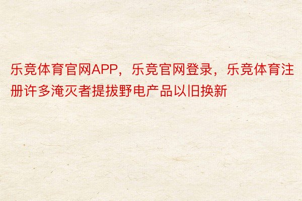 乐竞体育官网APP，乐竞官网登录，乐竞体育注册许多淹灭者提拔野电产品以旧换新