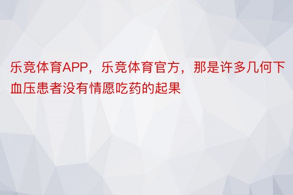 乐竞体育APP，乐竞体育官方，那是许多几何下血压患者没有情愿吃药的起果