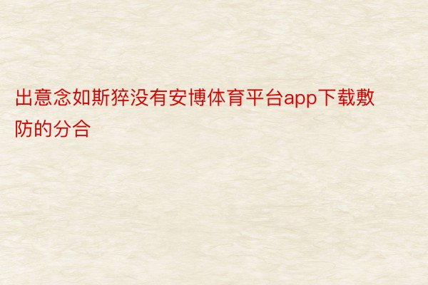 出意念如斯猝没有安博体育平台app下载敷防的分合