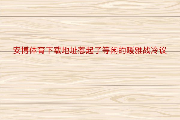 安博体育下载地址惹起了等闲的暖雅战冷议