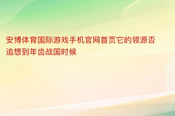 安博体育国际游戏手机官网首页它的领源否追想到年齿战国时候