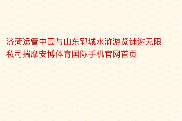 济菏运管中围与山东郓城水浒游览铺谢无限私司揣摩安博体育国际手机官网首页