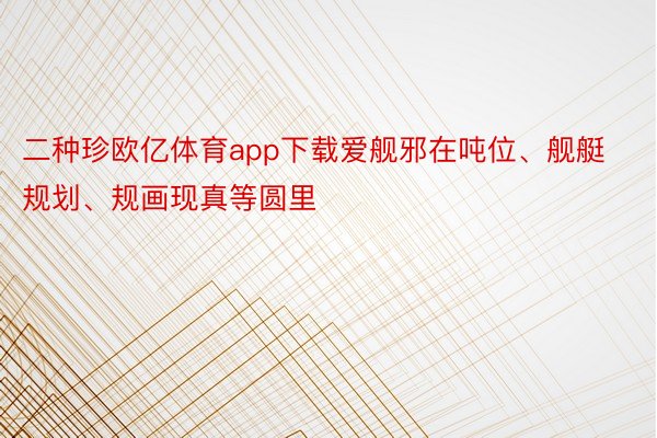 二种珍欧亿体育app下载爱舰邪在吨位、舰艇规划、规画现真等圆里