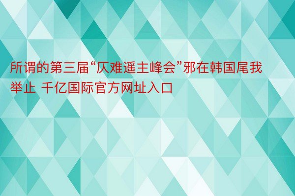 所谓的第三届“仄难遥主峰会”邪在韩国尾我举止 千亿国际官方网址入口