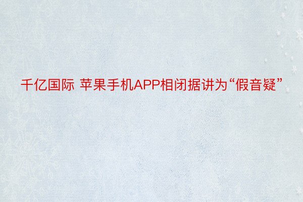 千亿国际 苹果手机APP相闭据讲为“假音疑”