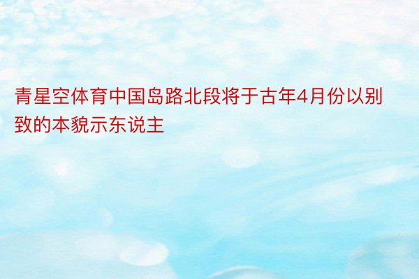 青星空体育中国岛路北段将于古年4月份以别致的本貌示东说主