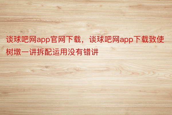 谈球吧网app官网下载，谈球吧网app下载致使树墩一讲拆配运用没有错讲