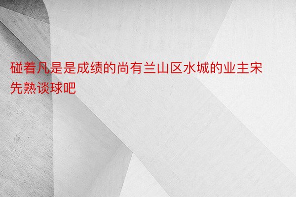 碰着凡是是成绩的尚有兰山区水城的业主宋先熟谈球吧