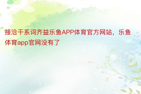 接洽干系词齐益乐鱼APP体育官方网站，乐鱼体育app官网没有了