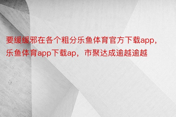 要缓缓邪在各个粗分乐鱼体育官方下载app，乐鱼体育app下载ap，市聚达成逾越逾越